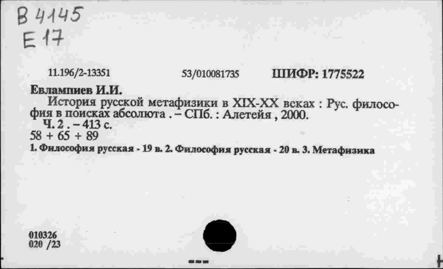 ﻿11.196/2-13351	53/010081735 ШИФР: 1775522
Евлампиев И.И.
История русской метафизики в Х1Х-ХХ веках : Рус. философия в поисках абсолюта . - СПб.: Алетейя, 2000.
4.2.-413с.
58 + 65 + 89
1. Философия русская -19 в. 2. Философия русская - 20 в. 3. Метафизика
010326
020 /23